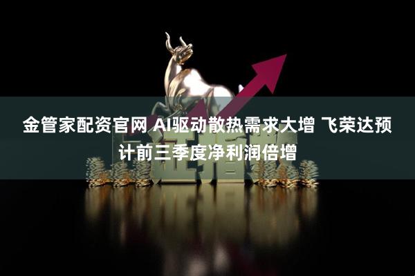 金管家配资官网 AI驱动散热需求大增 飞荣达预计前三季度净利润倍增