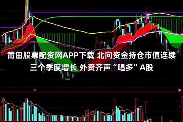 莆田股票配资网APP下载 北向资金持仓市值连续三个季度增长 外资齐声“唱多”A股