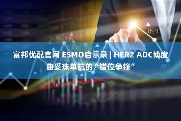 富邦优配官网 ESMO启示录 | HER2 ADC博度曲妥珠单抗的“错位争锋”