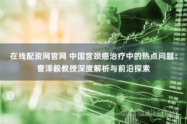 在线配资网官网 中国宫颈癌治疗中的热点问题：曹泽毅教授深度解析与前沿探索