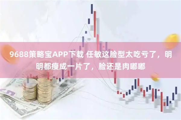 9688策略宝APP下载 任敏这脸型太吃亏了，明明都瘦成一片了，脸还是肉嘟嘟