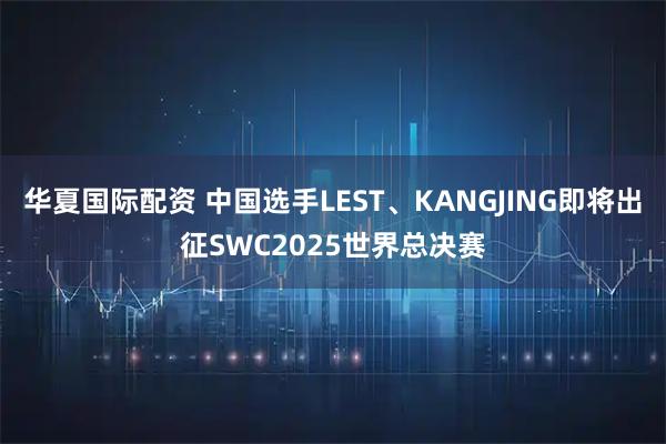 华夏国际配资 中国选手LEST、KANGJING即将出征SWC2025世界总决赛