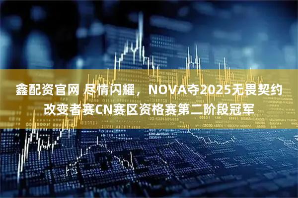 鑫配资官网 尽情闪耀，NOVA夺2025无畏契约改变者赛CN赛区资格赛第二阶段冠军