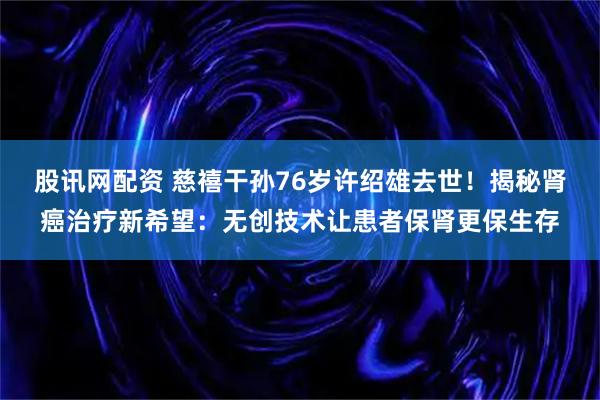 股讯网配资 慈禧干孙76岁许绍雄去世！揭秘肾癌治疗新希望：无创技术让患者保肾更保生存