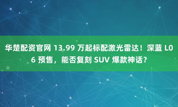 华楚配资官网 13.99 万起标配激光雷达！深蓝 L06 预售，能否复刻 SUV 爆款神话？