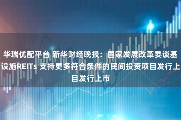 华瑞优配平台 新华财经晚报:国家发展改革委谈基础设施REITs 支持更多符合条件的民间投资项目发行上市