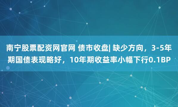 南宁股票配资网官网 债市收盘| 缺少方向，3-5年期国债表现略好，10年期收益率小幅下行0.1BP