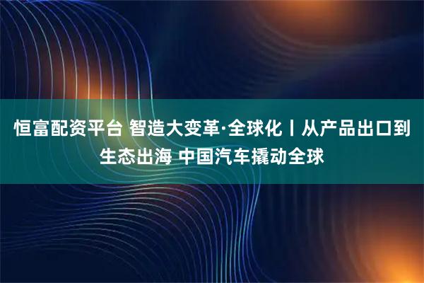 恒富配资平台 智造大变革·全球化丨从产品出口到生态出海 中国汽车撬动全球