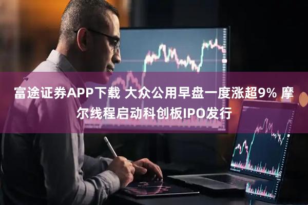 富途证券APP下载 大众公用早盘一度涨超9% 摩尔线程启动科创板IPO发行