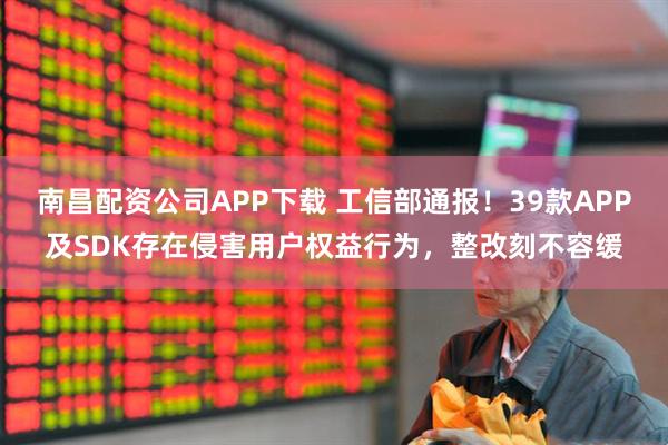 南昌配资公司APP下载 工信部通报！39款APP及SDK存在侵害用户权益行为，整改刻不容缓