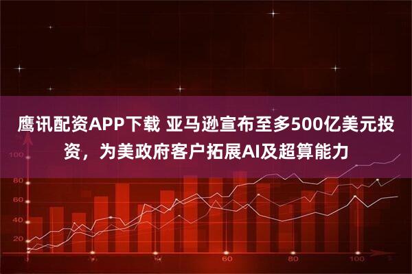 鹰讯配资APP下载 亚马逊宣布至多500亿美元投资，为美政府客户拓展AI及超算能力