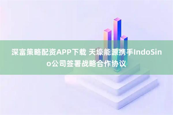 深富策略配资APP下载 天壕能源携手IndoSino公司签署战略合作协议
