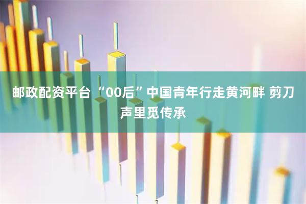 邮政配资平台 “00后”中国青年行走黄河畔 剪刀声里觅传承