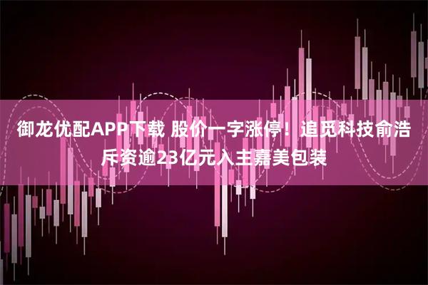 御龙优配APP下载 股价一字涨停！追觅科技俞浩斥资逾23亿元入主嘉美包装