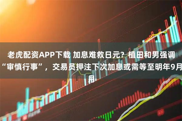 老虎配资APP下载 加息难救日元？植田和男强调“审慎行事”，交易员押注下次加息或需等至明年9月