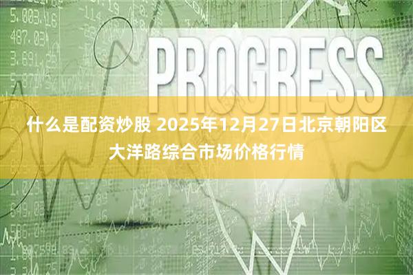 什么是配资炒股 2025年12月27日北京朝阳区大洋路综合市场价格行情