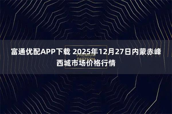 富通优配APP下载 2025年12月27日内蒙赤峰西城市场价格行情
