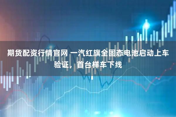 期货配资行情官网 一汽红旗全固态电池启动上车验证，首台样车下线