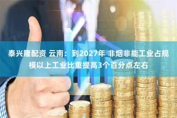 泰兴隆配资 云南：到2027年 非烟非能工业占规模以上工业比重提高3个百分点左右
