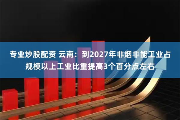 专业炒股配资 云南：到2027年非烟非能工业占规模以上工业比重提高3个百分点左右