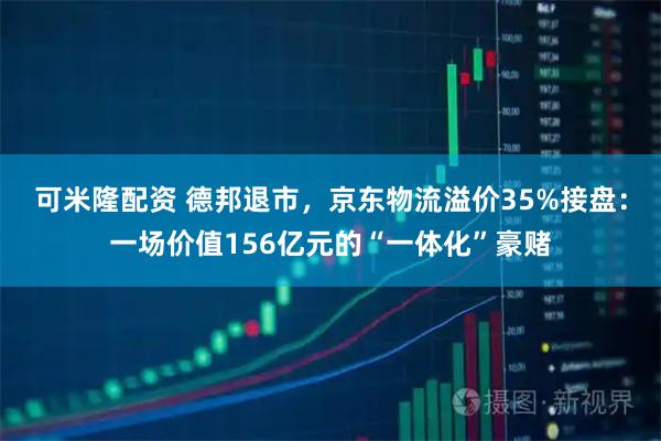 可米隆配资 德邦退市，京东物流溢价35%接盘：一场价值156亿元的“一体化”豪赌