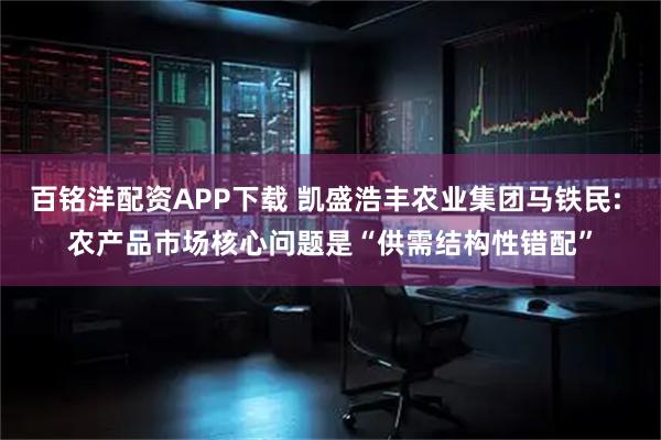 百铭洋配资APP下载 凯盛浩丰农业集团马铁民: 农产品市场核心问题是“供需结构性错配”