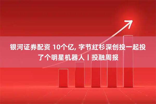 银河证券配资 10个亿, 字节红杉深创投一起投了个明星机器人丨投融周报