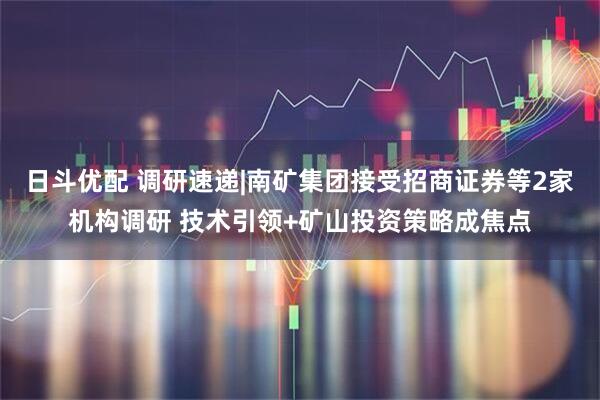 日斗优配 调研速递|南矿集团接受招商证券等2家机构调研 技术引领+矿山投资策略成焦点