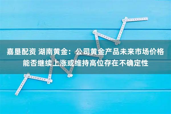 嘉垦配资 湖南黄金：公司黄金产品未来市场价格能否继续上涨或维持高位存在不确定性