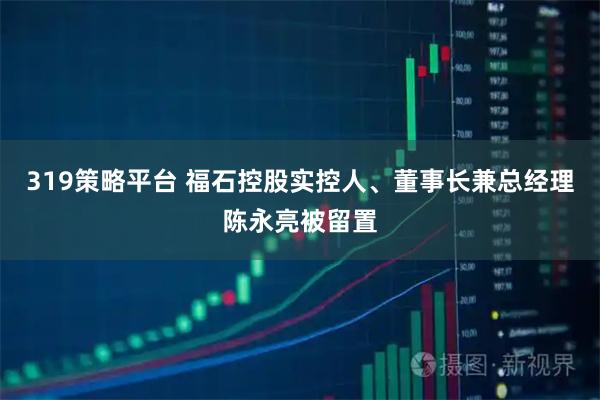 319策略平台 福石控股实控人、董事长兼总经理陈永亮被留置