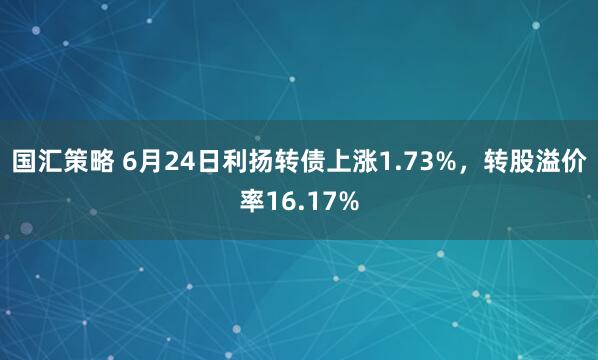 国汇策略 6月24日利扬转债上涨1.73%，转股溢价率16.17%