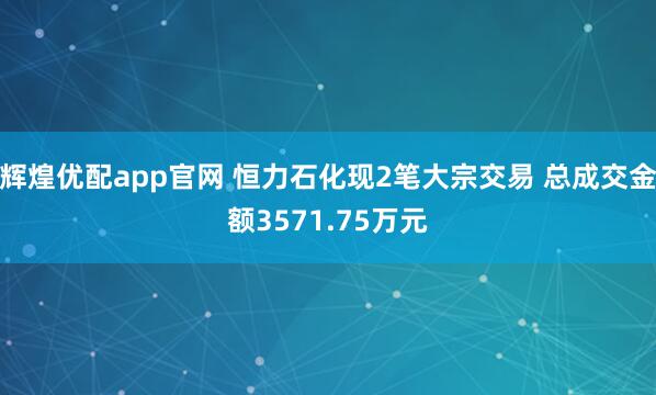 辉煌优配app官网 恒力石化现2笔大宗交易 总成交金额3571.75万元