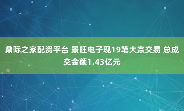 鼎际之家配资平台 景旺电子现19笔大宗交易 总成交金额1.43亿元