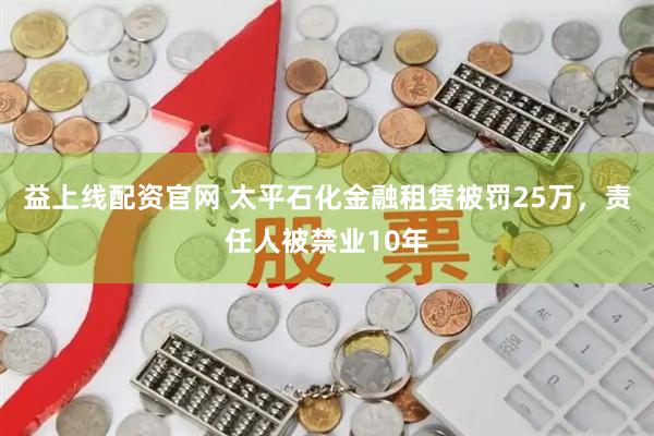 益上线配资官网 太平石化金融租赁被罚25万，责任人被禁业10年