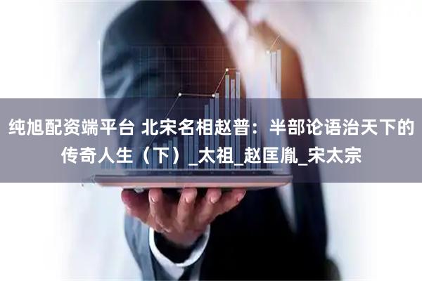 纯旭配资端平台 北宋名相赵普：半部论语治天下的传奇人生（下）_太祖_赵匡胤_宋太宗