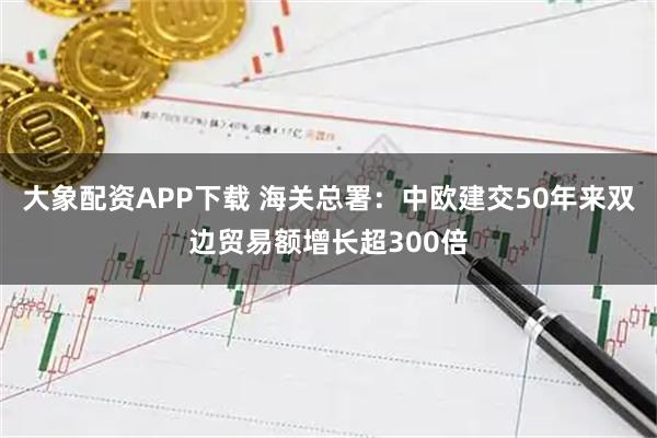 大象配资APP下载 海关总署：中欧建交50年来双边贸易额增长超300倍