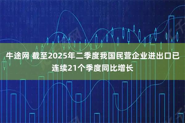 牛途网 截至2025年二季度我国民营企业进出口已连续21个季度同比增长