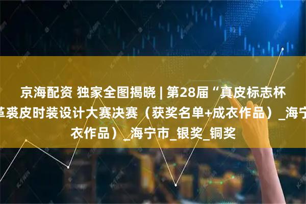 京海配资 独家全图揭晓 | 第28届“真皮标志杯”中国国际皮革裘皮时装设计大赛决赛（获奖名单+成衣作品）_海宁市_银奖_铜奖