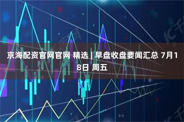 京海配资官网官网 精选 | 早盘收盘要闻汇总 7月18日 周五