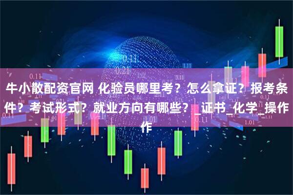 牛小散配资官网 化验员哪里考？怎么拿证？报考条件？考试形式？就业方向有哪些？_证书_化学_操作
