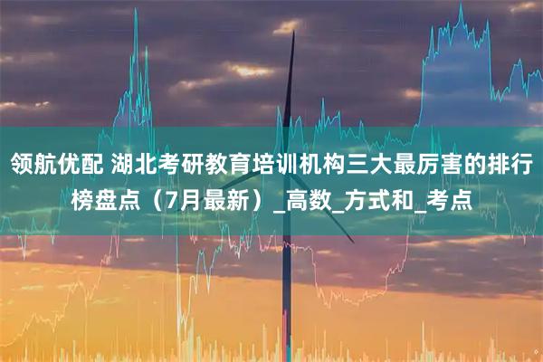 领航优配 湖北考研教育培训机构三大最厉害的排行榜盘点（7月最新）_高数_方式和_考点