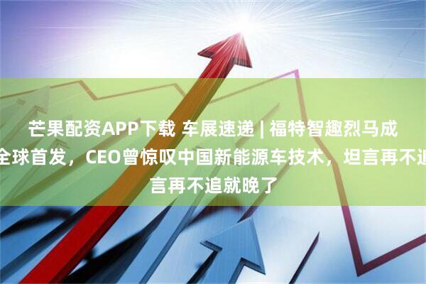 芒果配资APP下载 车展速递 | 福特智趣烈马成都车展全球首发，CEO曾惊叹中国新能源车技术，坦言再不追就晚了