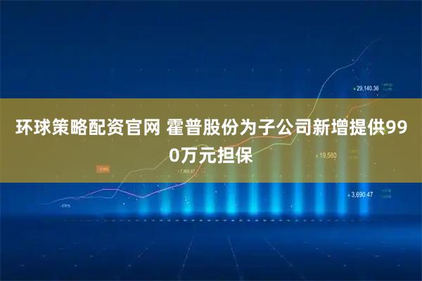环球策略配资官网 霍普股份为子公司新增提供990万元担保