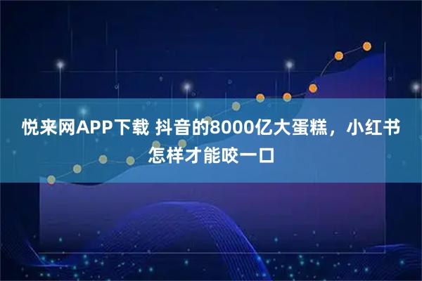 悦来网APP下载 抖音的8000亿大蛋糕，小红书怎样才能咬一口