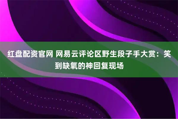 红盘配资官网 网易云评论区野生段子手大赏：笑到缺氧的神回复现场