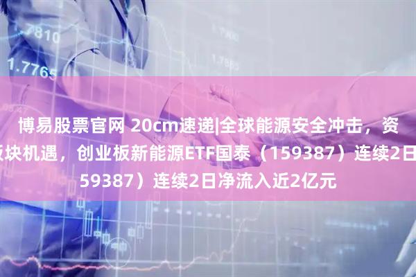 博易股票官网 20cm速递|全球能源安全冲击,资金抢筹新能源板块机遇,创业板新能源ETF国泰(159387)连续2日净流入近2亿元